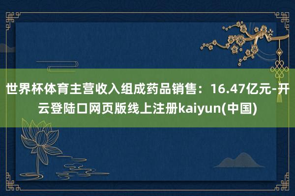 世界杯体育主营收入组成药品销售：16.47亿元-开云登陆口网页版线上注册kaiyun(中国)