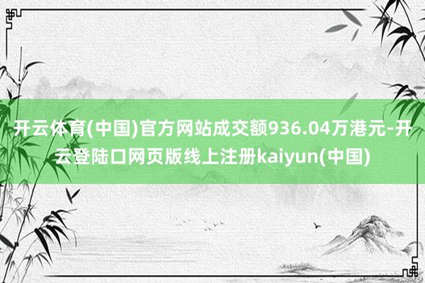 开云体育(中国)官方网站成交额936.04万港元-开云登陆口网页版线上注册kaiyun(中国)