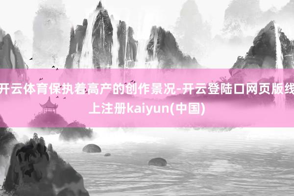 开云体育保执着高产的创作景况-开云登陆口网页版线上注册kaiyun(中国)