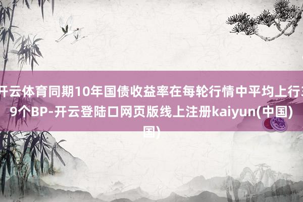 开云体育同期10年国债收益率在每轮行情中平均上行39个BP-开云登陆口网页版线上注册kaiyun(中国)