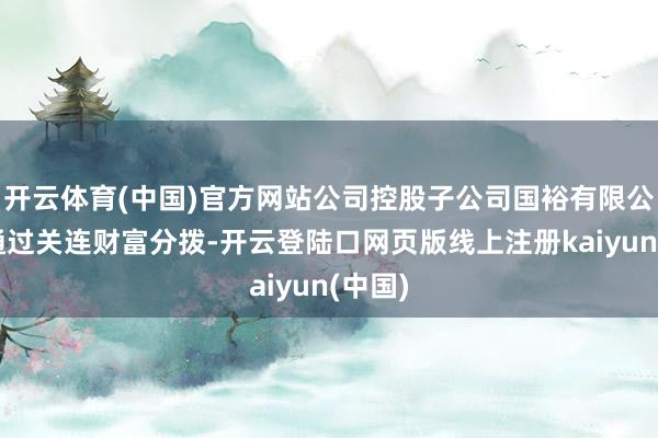 开云体育(中国)官方网站公司控股子公司国裕有限公司还通过关连财富分拨-开云登陆口网页版线上注册kaiyun(中国)