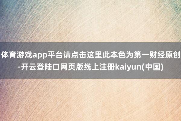 体育游戏app平台请点击这里此本色为第一财经原创-开云登陆口网页版线上注册kaiyun(中国)
