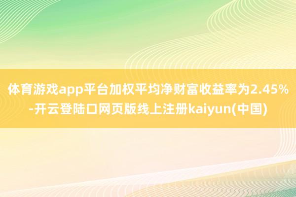 体育游戏app平台加权平均净财富收益率为2.45%-开云登陆口网页版线上注册kaiyun(中国)