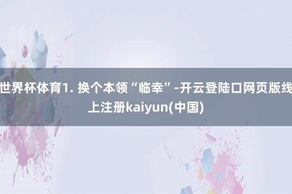 世界杯体育1. 换个本领“临幸”-开云登陆口网页版线上注册kaiyun(中国)