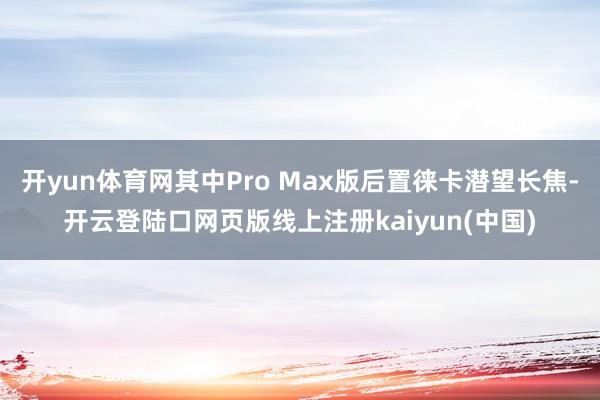 开yun体育网其中Pro Max版后置徕卡潜望长焦-开云登陆口网页版线上注册kaiyun(中国)