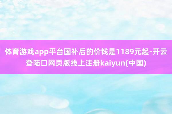 体育游戏app平台国补后的价钱是1189元起-开云登陆口网页版线上注册kaiyun(中国)