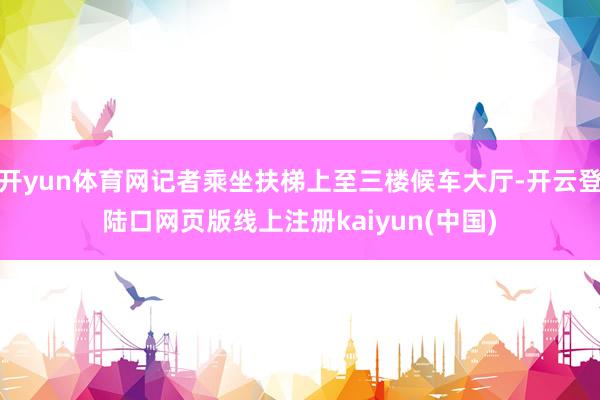 开yun体育网记者乘坐扶梯上至三楼候车大厅-开云登陆口网页版线上注册kaiyun(中国)