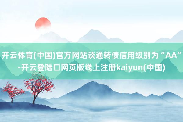 开云体育(中国)官方网站谈通转债信用级别为“AA”-开云登陆口网页版线上注册kaiyun(中国)