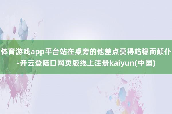 体育游戏app平台站在桌旁的他差点莫得站稳而颠仆-开云登陆口网页版线上注册kaiyun(中国)
