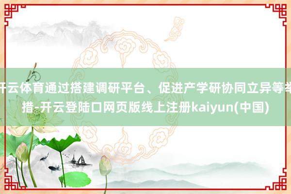 开云体育通过搭建调研平台、促进产学研协同立异等举措-开云登陆口网页版线上注册kaiyun(中国)
