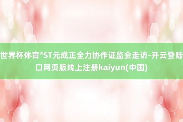 世界杯体育*ST元成正全力协作证监会走访-开云登陆口网页版线上注册kaiyun(中国)