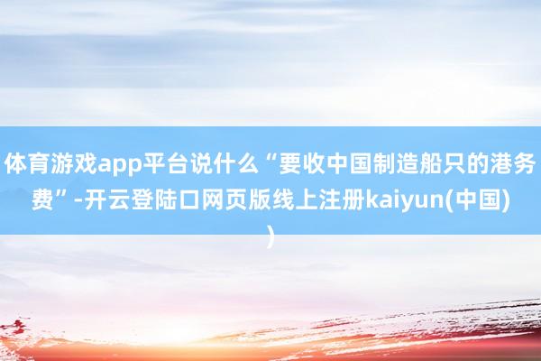 体育游戏app平台说什么“要收中国制造船只的港务费”-开云登陆口网页版线上注册kaiyun(中国)