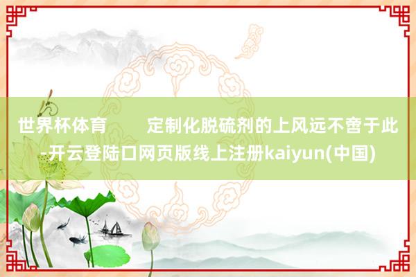 世界杯体育        定制化脱硫剂的上风远不啻于此-开云登陆口网页版线上注册kaiyun(中国)
