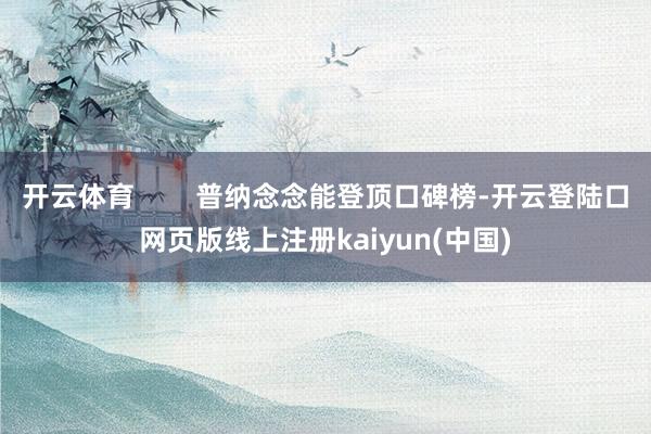 开云体育        普纳念念能登顶口碑榜-开云登陆口网页版线上注册kaiyun(中国)