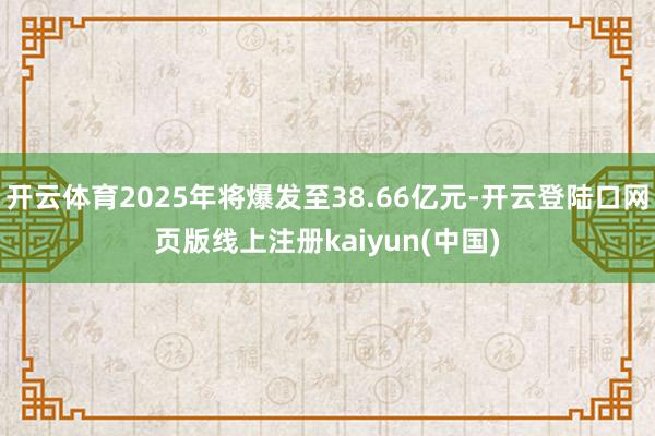 开云体育2025年将爆发至38.66亿元-开云登陆口网页版线上注册kaiyun(中国)