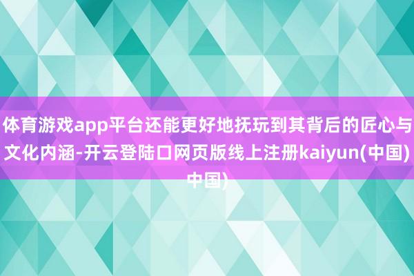 体育游戏app平台还能更好地抚玩到其背后的匠心与文化内涵-开云登陆口网页版线上注册kaiyun(中国)
