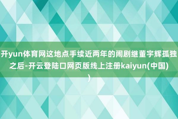 开yun体育网这地点手续近两年的闹剧继董宇辉孤独之后-开云登陆口网页版线上注册kaiyun(中国)