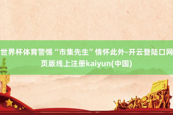 世界杯体育警惕“市集先生”情怀此外-开云登陆口网页版线上注册kaiyun(中国)