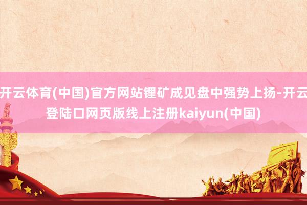 开云体育(中国)官方网站锂矿成见盘中强势上扬-开云登陆口网页版线上注册kaiyun(中国)