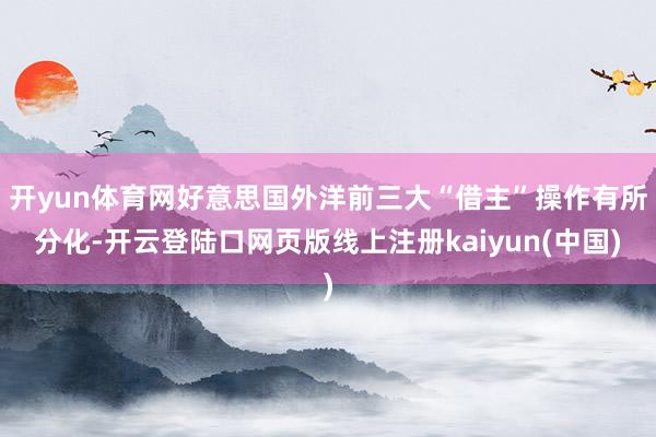 开yun体育网好意思国外洋前三大“借主”操作有所分化-开云登陆口网页版线上注册kaiyun(中国)