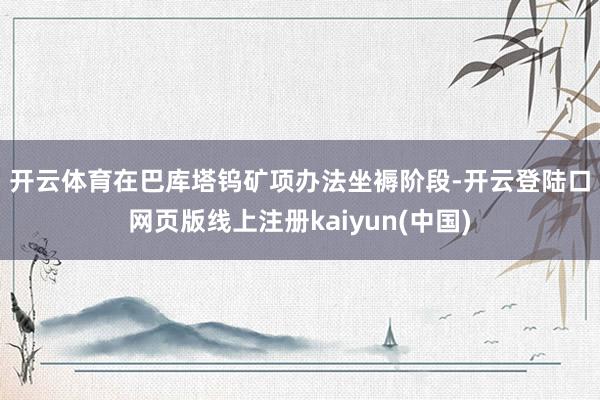 开云体育　　在巴库塔钨矿项办法坐褥阶段-开云登陆口网页版线上注册kaiyun(中国)