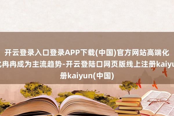 开云登录入口登录APP下载(中国)官方网站高端化、简易化冉冉成为主流趋势-开云登陆口网页版线上注册kaiyun(中国)